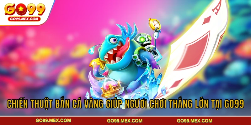 Bắn cá Vàng GO99 - Sân chơi đại dương sâu sôi động kịch tính 4 Chiến thuật bắn cá Vàng giúp người chơi thắng lớn tại GO99
